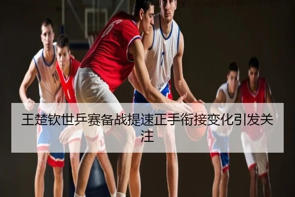 王楚钦世乒赛备战提速正手衔接变化引发关注