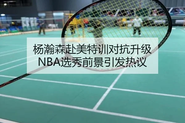 杨瀚森赴美特训对抗升级 NBA选秀前景引发热议